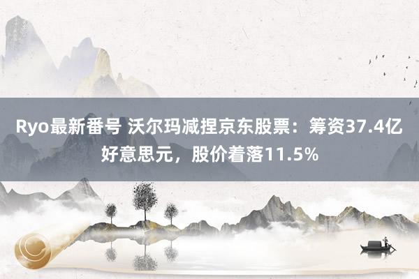 Ryo最新番号 沃尔玛减捏京东股票:筹资37.4亿好意思元,股价着落11.5%