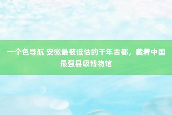 一个色导航 安徽最被低估的千年古都，藏着中国最强县级博物馆