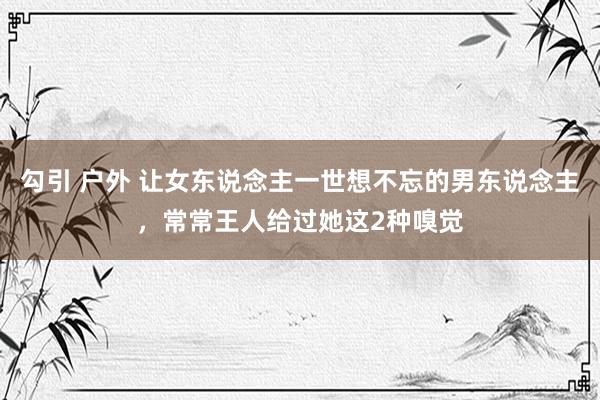 勾引 户外 让女东说念主一世想不忘的男东说念主，常常王人给过她这2种嗅觉