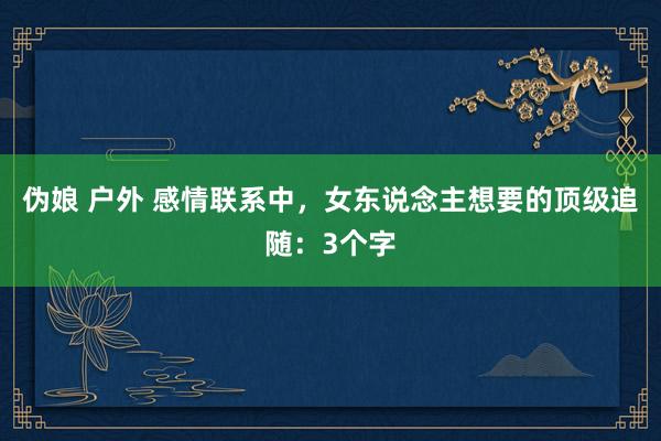 伪娘 户外 感情联系中，女东说念主想要的顶级追随：3个字