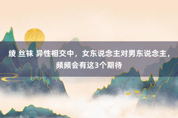 绫 丝袜 异性相交中，女东说念主对男东说念主，频频会有这3个期待