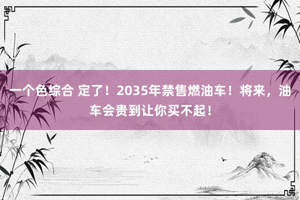 一个色综合 定了！2035年禁售燃油车！将来，油车会贵到让你买不起！