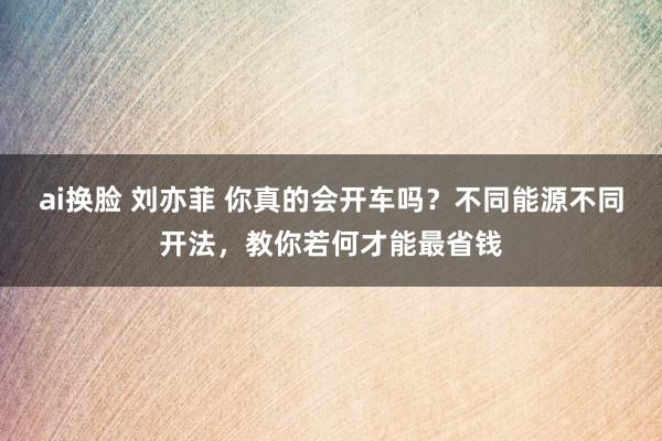 ai换脸 刘亦菲 你真的会开车吗？不同能源不同开法，教你若何才能最省钱