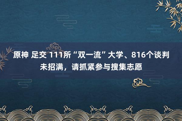 原神 足交 111所“双一流”大学、816个谈判未招满，请抓紧参与搜集志愿