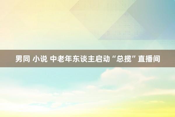 男同 小说 中老年东谈主启动“总揽”直播间