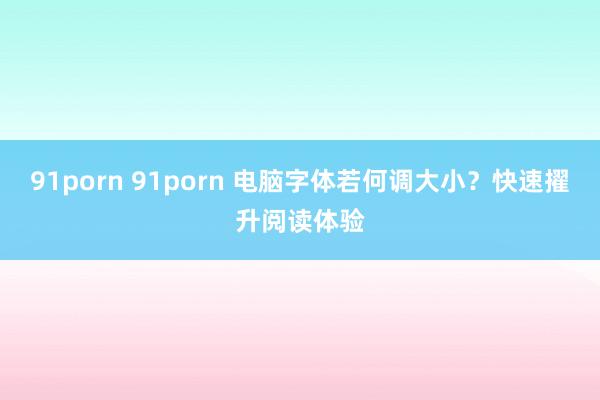 91porn 91porn 电脑字体若何调大小？快速擢升阅读体验