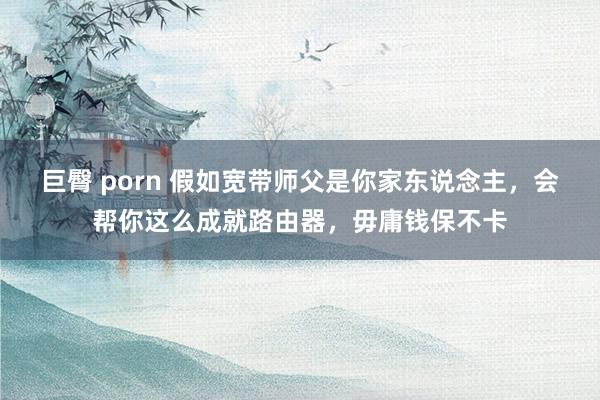 巨臀 porn 假如宽带师父是你家东说念主，会帮你这么成就路由器，毋庸钱保不卡