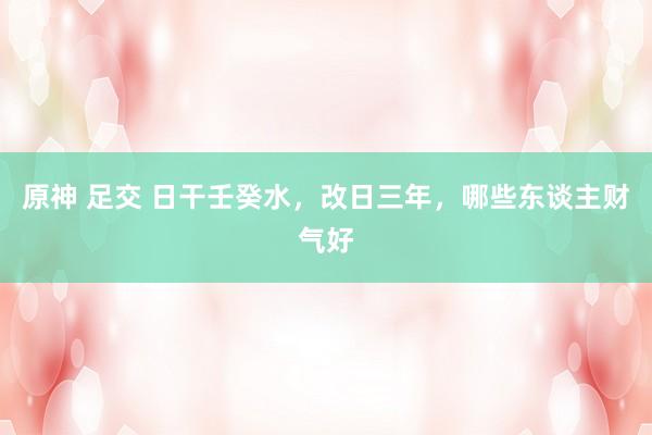 原神 足交 日干壬癸水，改日三年，哪些东谈主财气好