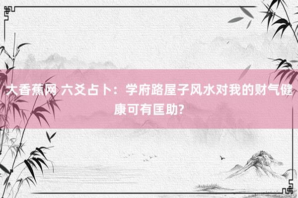 大香蕉网 六爻占卜：学府路屋子风水对我的财气健康可有匡助?