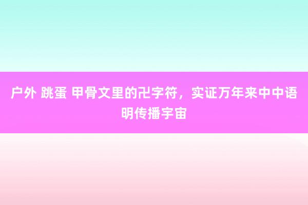 户外 跳蛋 甲骨文里的卍字符，实证万年来中中语明传播宇宙