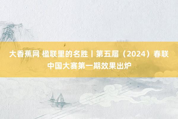 大香蕉网 楹联里的名胜丨第五届（2024）春联中国大赛第一期效果出炉