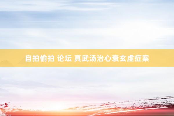 自拍偷拍 论坛 真武汤治心衰玄虚症案