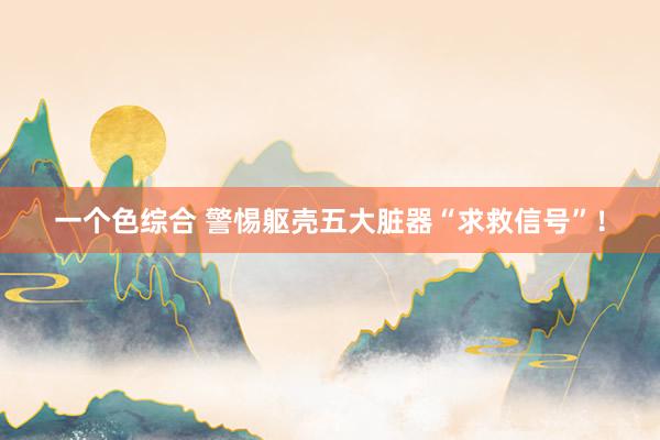 一个色综合 警惕躯壳五大脏器“求救信号”！