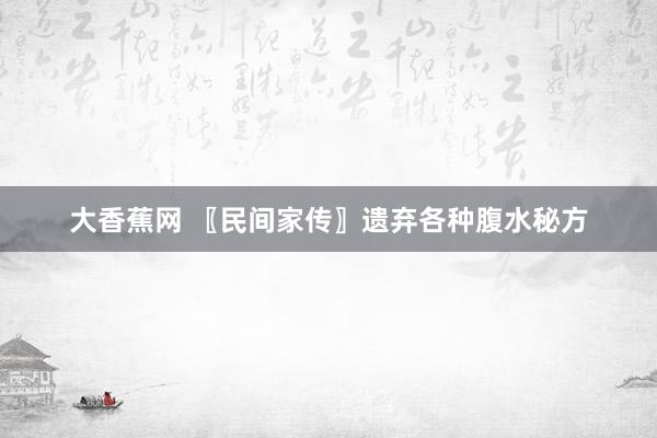 大香蕉网 〖民间家传〗遗弃各种腹水秘方