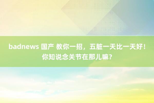 badnews 国产 教你一招，五脏一天比一天好！你知说念关节在那儿嘛？