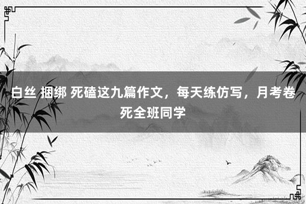 白丝 捆绑 死磕这九篇作文，每天练仿写，月考卷死全班同学