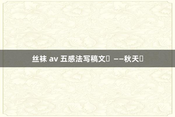丝袜 av 五感法写稿文‬——秋天‬