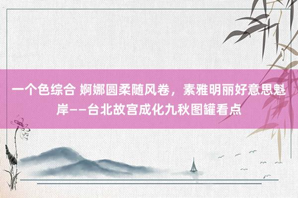 一个色综合 婀娜圆柔随风卷，素雅明丽好意思魁岸——台北故宫成化九秋图罐看点