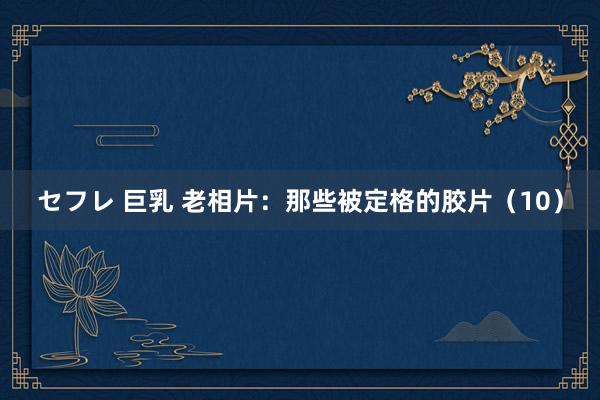 セフレ 巨乳 老相片：那些被定格的胶片（10）