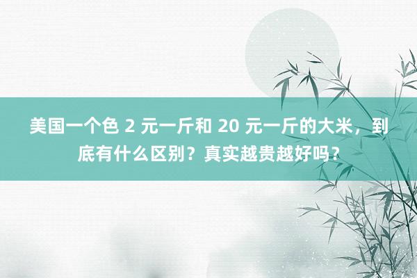 美国一个色 2 元一斤和 20 元一斤的大米，到底有什么区别？真实越贵越好吗？