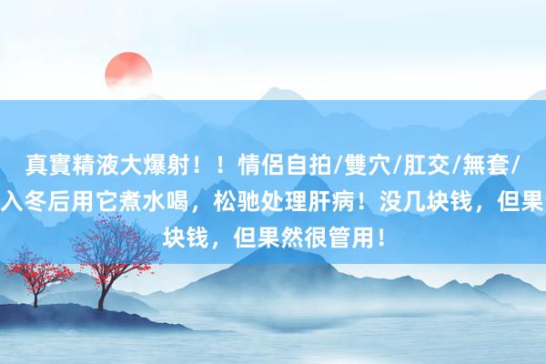 真實精液大爆射！！情侶自拍/雙穴/肛交/無套/大量噴精 入冬后用它煮水喝，松驰处理肝病！没几块钱，但果然很管用！