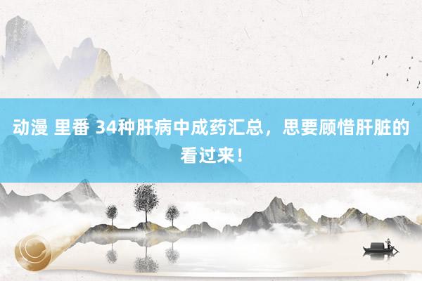 动漫 里番 34种肝病中成药汇总，思要顾惜肝脏的看过来！