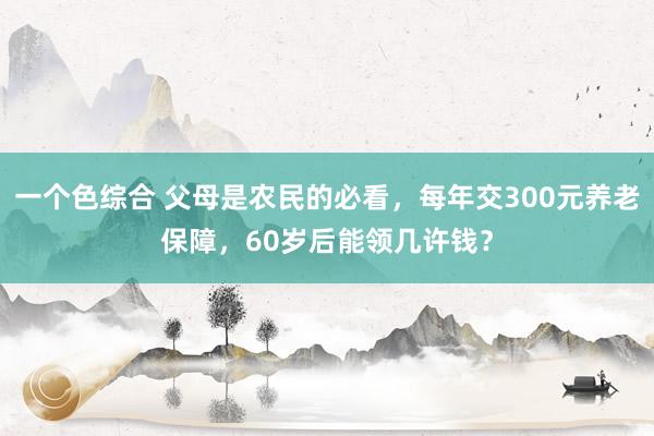 一个色综合 父母是农民的必看，每年交300元养老保障，60岁后能领几许钱？