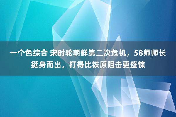 一个色综合 宋时轮朝鲜第二次危机，58师师长挺身而出，打得比铁原阻击更蹙悚