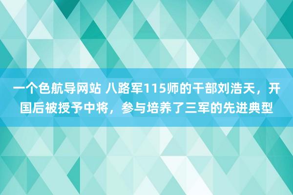 一个色航导网站 八路军115师的干部刘浩天，开国后被授予中将，参与培养了三军的先进典型