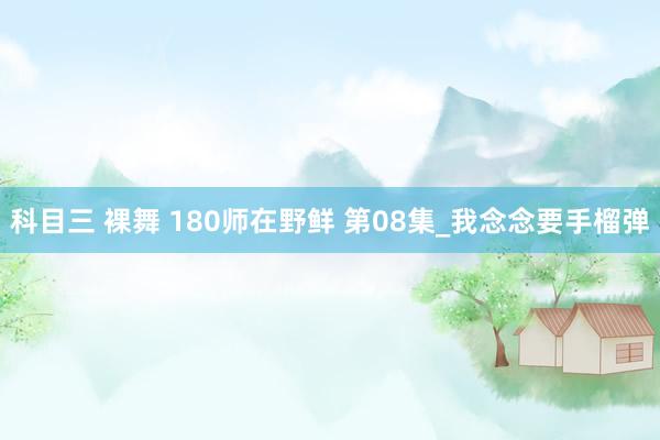 科目三 裸舞 180师在野鲜 第08集_我念念要手榴弹