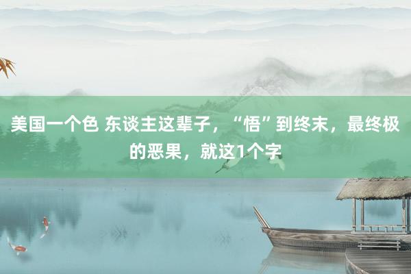 美国一个色 东谈主这辈子，“悟”到终末，最终极的恶果，就这1个字