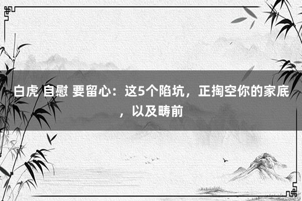白虎 自慰 要留心：这5个陷坑，正掏空你的家底，以及畴前