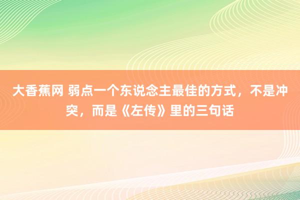 大香蕉网 弱点一个东说念主最佳的方式，不是冲突，而是《左传》里的三句话
