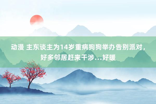 动漫 主东谈主为14岁重病狗狗举办告别派对，好多邻居赶来干涉…好暖