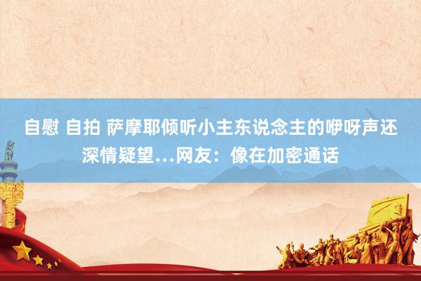 自慰 自拍 萨摩耶倾听小主东说念主的咿呀声还深情疑望…网友：像在加密通话