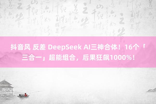 抖音风 反差 DeepSeek AI三神合体！16个「三合一」超能组合，后果狂飙1000%！