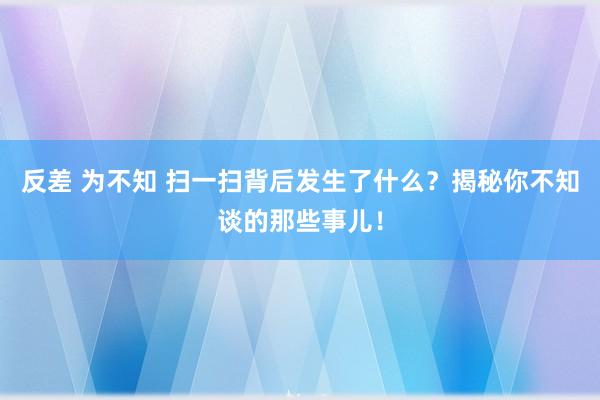 反差 为不知 扫一扫背后发生了什么？揭秘你不知谈的那些事儿！