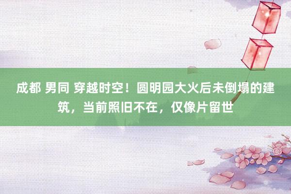 成都 男同 穿越时空！圆明园大火后未倒塌的建筑，当前照旧不在，仅像片留世