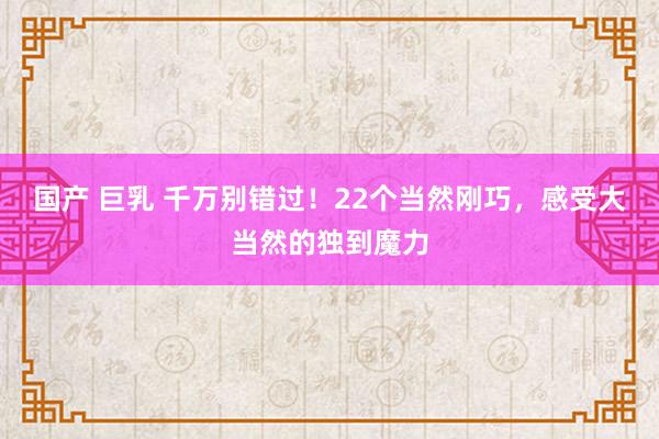 国产 巨乳 千万别错过！22个当然刚巧，感受大当然的独到魔力
