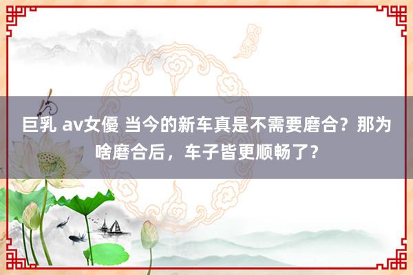 巨乳 av女優 当今的新车真是不需要磨合？那为啥磨合后，车子皆更顺畅了？