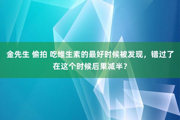 金先生 偷拍 吃维生素的最好时候被发现，错过了在这个时候后果减半？