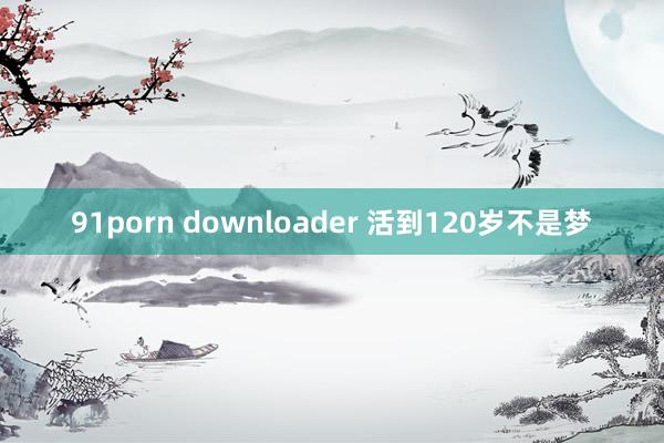 91porn downloader 活到120岁不是梦