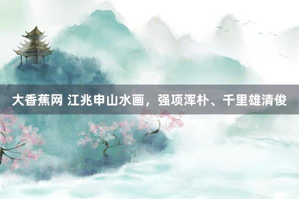 大香蕉网 江兆申山水画，强项浑朴、千里雄清俊