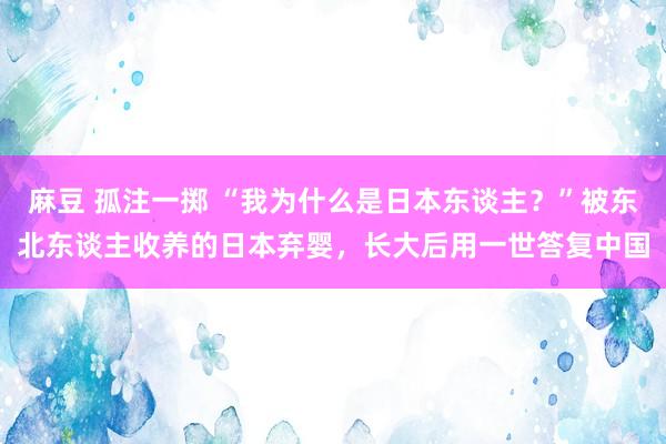 麻豆 孤注一掷 “我为什么是日本东谈主？”被东北东谈主收养的日本弃婴，长大后用一世答复中国