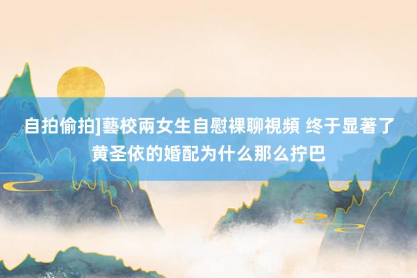自拍偷拍]藝校兩女生自慰裸聊視頻 终于显著了黄圣依的婚配为什么那么拧巴